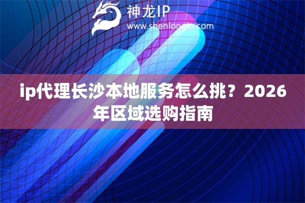 ip代理长沙本地服务怎么挑？2026年区域选购指南