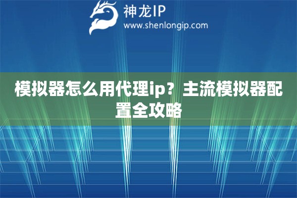模拟器怎么用代理ip?主流模拟器配置全攻略 模拟器怎么用代理ip?主流模拟器配置全攻略