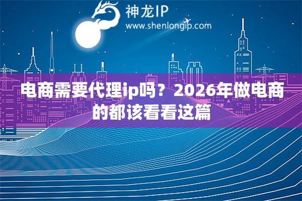 电商需要代理ip吗？2026年做电商的都该看看这篇
