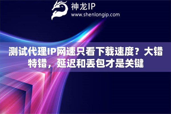 测试代理IP网速只看下载速度？大错特错，延迟和丢包才是关键