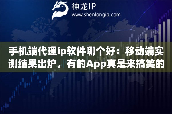 手机端代理ip软件哪个好：移动端实测结果出炉，有的App真是来搞笑的