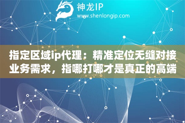 指定区域ip代理:精准定位无缝对接业务需求,指哪打哪才是真正的高端网络操作 指定区域ip代理:精准定位无缝对接业务需求,指哪打哪才是真正的高端网络操作