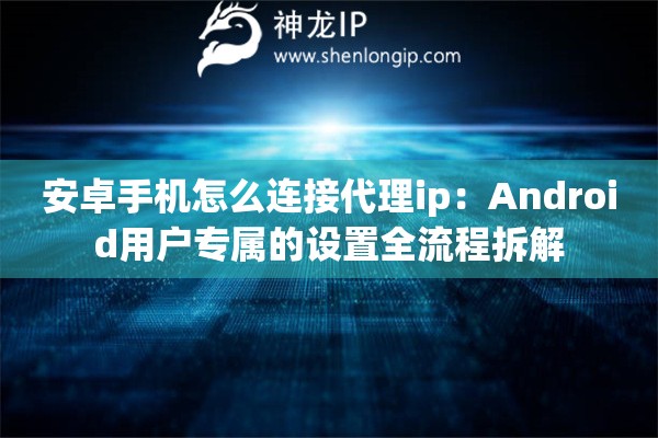 安卓手机怎么连接代理ip：Android用户专属的设置全流程拆解