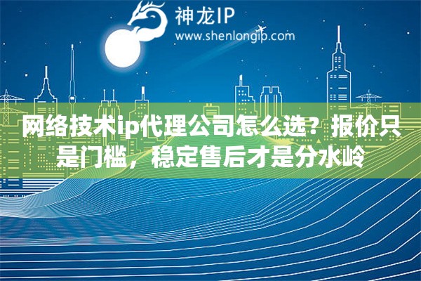 网络技术ip代理公司怎么选？报价只是门槛，稳定售后才是分水岭