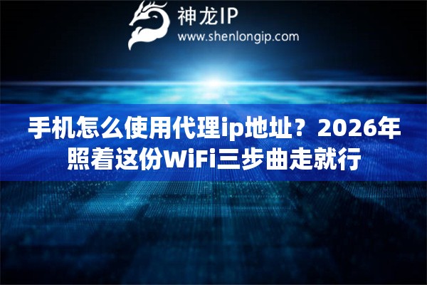 手机怎么使用代理ip地址？2026年照着这份WiFi三步曲走就行