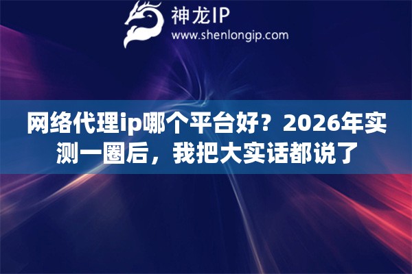 网络代理ip哪个平台好？2026年实测一圈后，我把大实话都说了