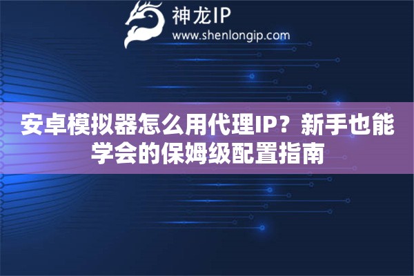安卓模拟器怎么用代理IP？新手也能学会的保姆级配置指南