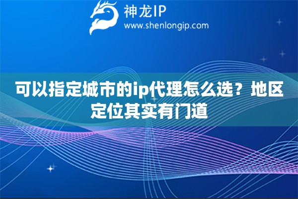 可以指定城市的ip代理怎么选？地区定位其实有门道