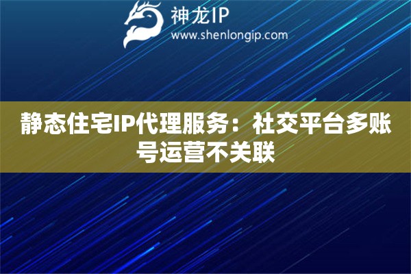 静态住宅IP代理服务：社交平台多账号运营不关联