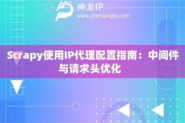Scrapy使用IP代理配置指南：中间件与请求头优化  