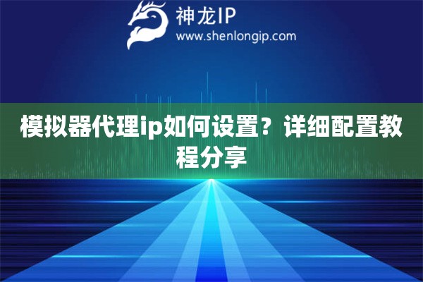 模拟器代理ip如何设置？详细配置教程分享
