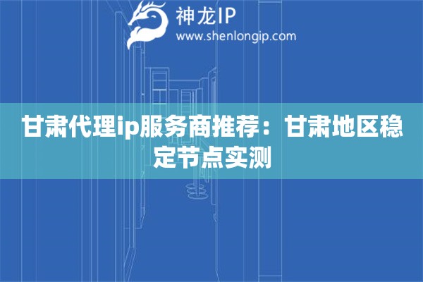 甘肃代理ip服务商推荐：甘肃地区稳定节点实测