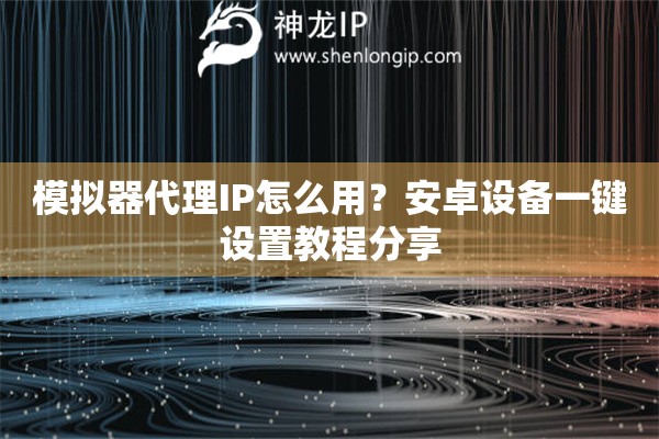 模拟器代理IP怎么用？安卓设备一键设置教程分享