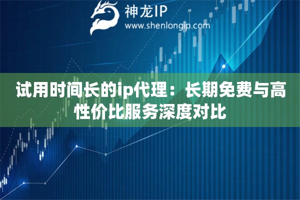 试用时间长的ip代理：长期免费与高性价比服务深度对比