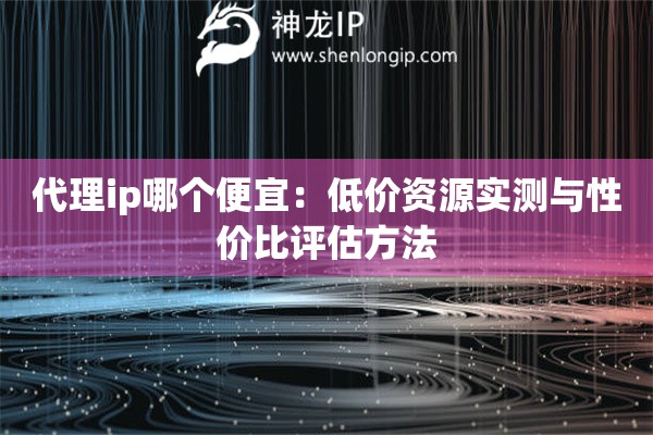 代理ip哪个便宜：低价资源实测与性价比评估方法