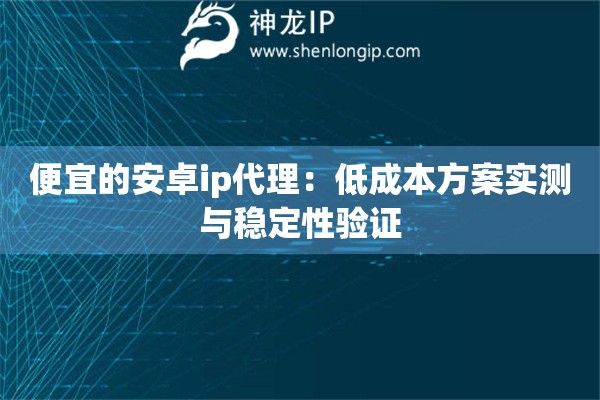 便宜的安卓ip代理：低成本方案实测与稳定性验证
