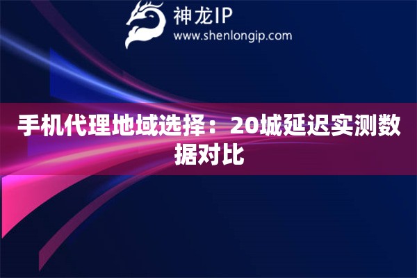 手机代理地域选择：20城延迟实测数据对比