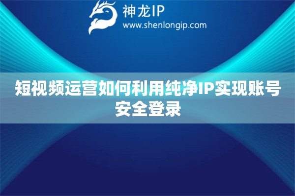 短视频运营如何利用纯净IP实现账号安全登录