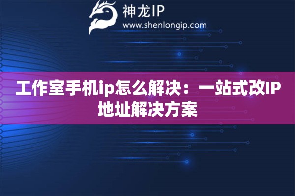 工作室手机ip怎么解决：一站式改IP地址解决方案