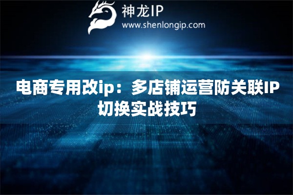 电商专用改ip：多店铺运营防关联IP切换实战技巧