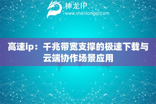 高速ip：千兆带宽支撑的极速下载与云端协作场景应用
