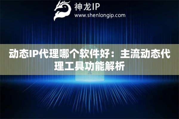 动态IP代理哪个软件好：主流动态代理工具功能解析
