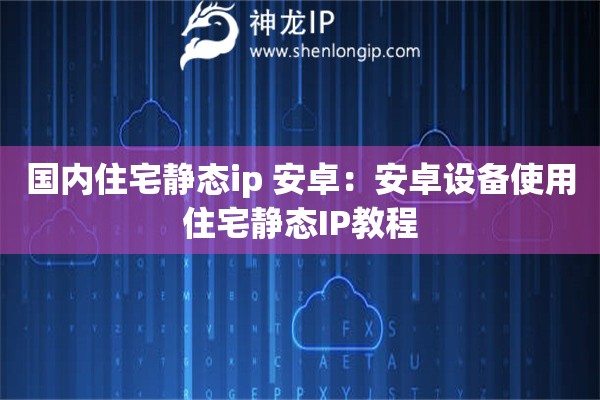 国内住宅静态ip 安卓：安卓设备使用住宅静态IP教程
