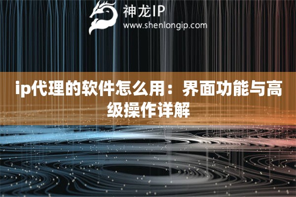 ip代理的软件怎么用：界面功能与高级操作详解