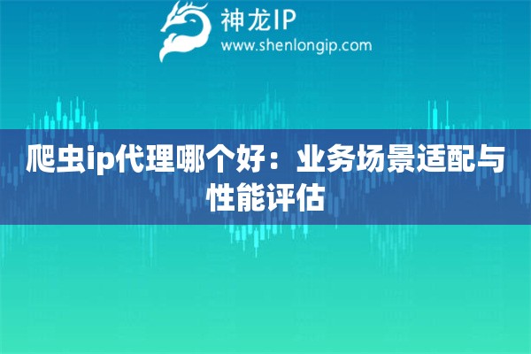 爬虫ip代理哪个好：业务场景适配与性能评估
