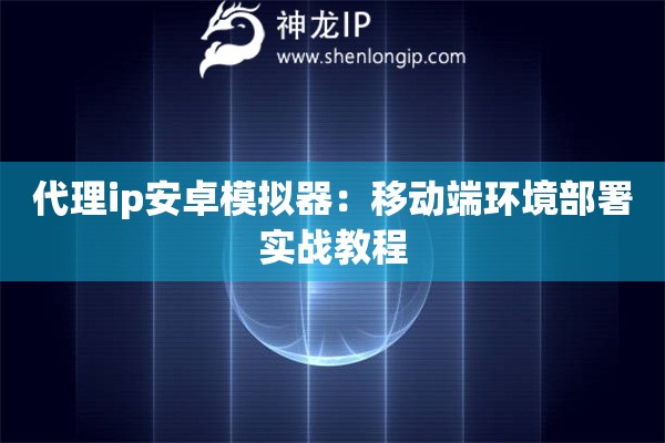 代理ip安卓模拟器：移动端环境部署实战教程
