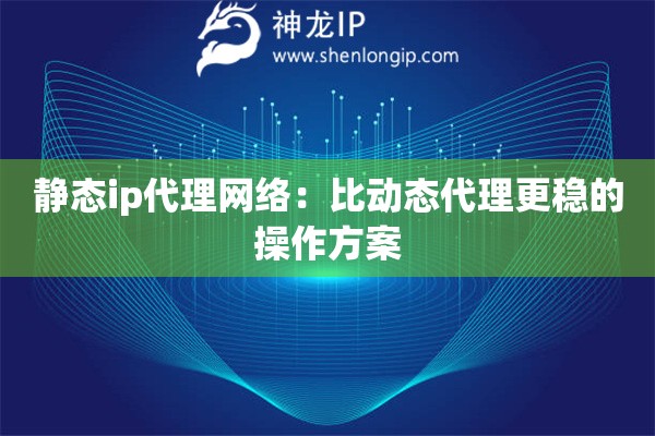 静态ip代理网络：比动态代理更稳的操作方案