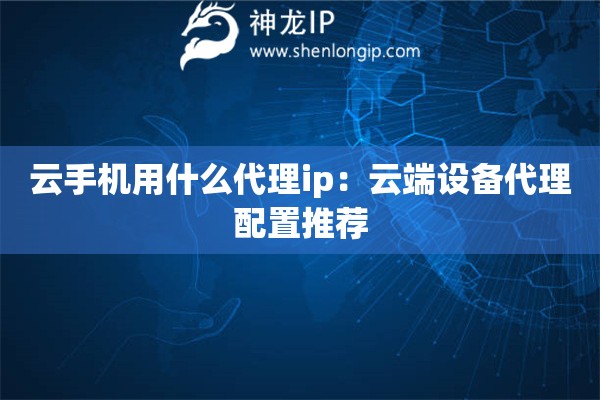 云手机用什么代理ip：云端设备代理配置推荐