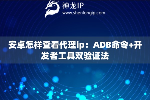 安卓怎样查看代理ip：ADB命令+开发者工具双验证法