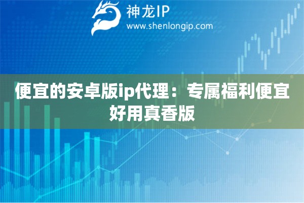 便宜的安卓版ip代理：专属福利便宜好用真香版