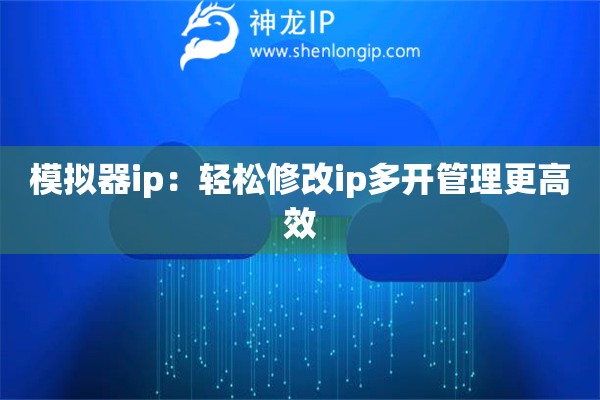 模拟器ip：轻松修改ip多开管理更高效