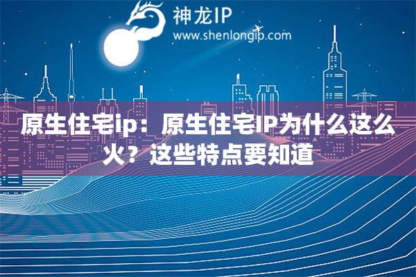 原生住宅ip：原生住宅IP为什么这么火？这些特点要知道