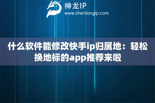 什么软件能修改快手ip归属地：轻松换地标的app推荐来啦