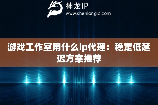 游戏工作室用什么ip代理：稳定低延迟方案推荐