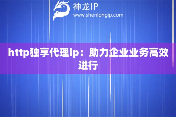http独享代理ip：助力企业业务高效进行