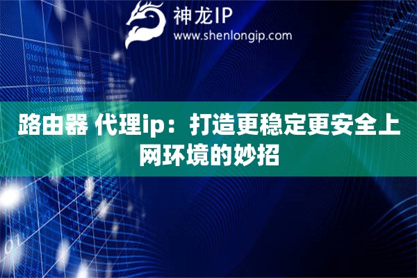 路由器 代理ip:打造更稳定更安全上网环境的妙招 路由器 代理ip:打造更稳定更安全上网环境的妙招