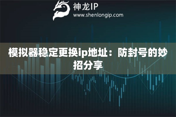 模拟器稳定更换ip地址:防封号的妙招分享 模拟器稳定更换ip地址:防封号的妙招分享