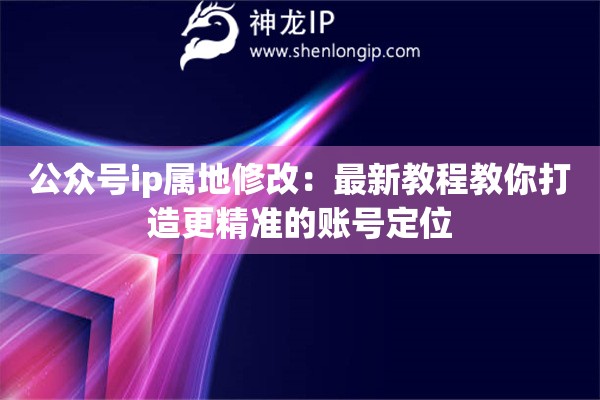 公众号ip属地修改:最新教程教你打造更精准的账号定位 公众号ip属地修改:最新教程教你打造更精准的账号定位
