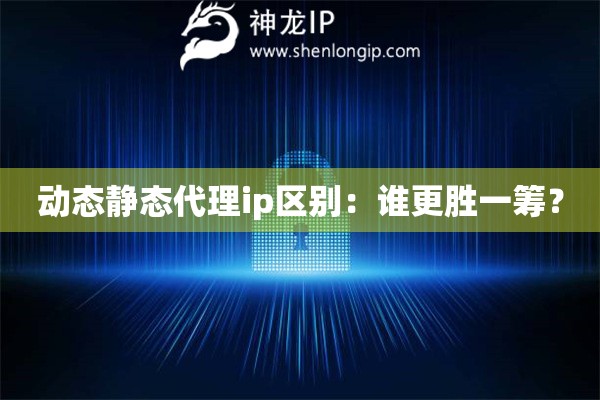 动态静态代理ip区别：谁更胜一筹？