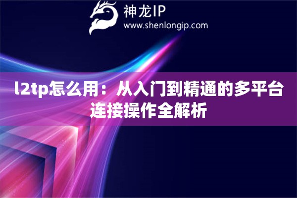 l2tp怎么用：从入门到精通的多平台连接操作全解析
