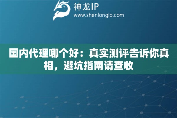 国内代理哪个好：真实测评告诉你真相，避坑指南请查收