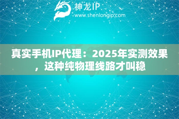 真实手机IP代理：2025年实测效果，这种纯物理线路才叫稳