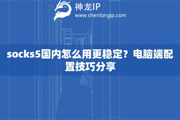 socks5国内怎么用更稳定?电脑端配置技巧分享 socks5国内怎么用更稳定?电脑端配置技巧分享
