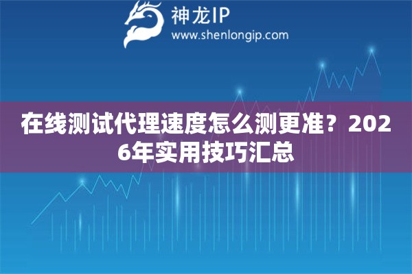 在线测试代理速度怎么测更准？2026年实用技巧汇总
