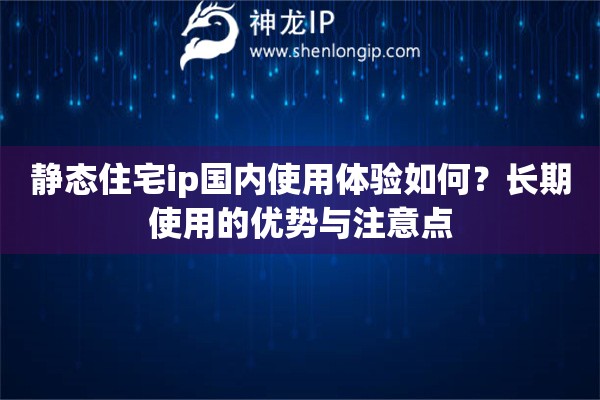 静态住宅ip国内使用体验如何？长期使用的优势与注意点