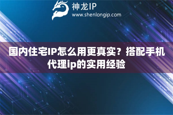 国内住宅IP怎么用更真实？搭配手机代理ip的实用经验